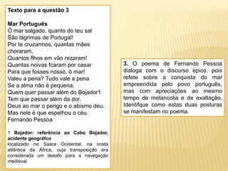 Texto para a questão 3
Mar Português
Ó mar salgado, quanto do teu sal
São lágrimas de Portugal!
Por te cruzarmos, quantas mães
choraram,
Quantos flhos em vão rezaram!
Quantas noivas fcaram por casar
Para que fosses nosso, ó mar!
Valeu a pena? Tudo vale a pena
Se a alma não é pequena.
Quem quer passar além do Bojador1
Tem que passar além da dor.
Deus ao mar o perigo e o abismo deu,
Mas nele é que espelhou o céu.
Fernando Pessoa
1 Bojador: referência ao Cabo Bojador,
acidente geográfco
localizado no Saara Ocidental, na costa
atlântica da África, cuja transposição era
considerada um desafo para a navegação
medieval.
3. O poema de Fernando Pessoa
dialoga com o discurso épico, pois
refete sobre a conquista do mar
empreendida pelo povo português,
mas com apreciações ao mesmo
tempo de melancolia e de exaltação.
Identifque como estas duas posturas
se manifestam no poema.
 