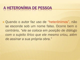 A HETERONÍMIA DE PESSOA
 Quando o autor faz uso de “heterônimos”, não
se esconde sob um nome falso. Ocorre bem o
contrário, “ele se coloca em posição de diálogo
com o sujeito lírico que ele mesmo criou, além
de assinar a sua própria obra.”
 