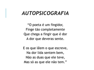 AUTOPSICOGRAFIA
“O poeta é um fingidor,
Finge tão completamente
Que chega a fingir que é dor
A dor que deveras sente.
E os que lêem o que escreve,
Na dor lida sentem bem,
Não as duas que ele teve,
Mas só as que ele não tem.”
 
