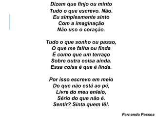 Dizem que finjo ou minto
Tudo o que escrevo. Não.
Eu simplesmente sinto
Com a imaginação
Não uso o coração.
Tudo o que sonho ou passo,
O que me falha ou finda
É como que um terraço
Sobre outra coisa ainda.
Essa coisa é que é linda.
Por isso escrevo em meio
Do que não está ao pé,
Livre do meu enleio,
Sério do que não é.
Sentir? Sinta quem lê!.
Fernando Pessoa
 