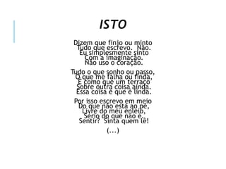 ISTO
Dizem que finjo ou minto
Tudo que escrevo. Não.
Eu simplesmente sinto
Com a imaginação.
Não uso o coração.
Tudo o que sonho ou passo,
O que me falha ou finda,
É como que um terraço
Sobre outra coisa ainda.
Essa coisa é que é linda.
Por isso escrevo em meio
Do que não está ao pé,
Livre do meu enleio,
Sério do que não é.
Sentir? Sinta quem lê!
(...)
 