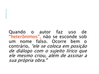 Quando o autor faz uso de
“heterônimos”, não se esconde sob
um nome falso. Ocorre bem o
contrário, “ele se coloca em posição
de diálogo com o sujeito lírico que
ele mesmo criou, além de assinar a
sua própria obra.”
 