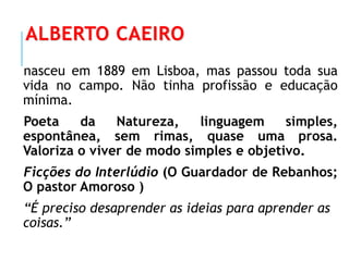 ALBERTO CAEIRO
nasceu em 1889 em Lisboa, mas passou toda sua
vida no campo. Não tinha profissão e educação
mínima.
Poeta da Natureza, linguagem simples,
espontânea, sem rimas, quase uma prosa.
Valoriza o viver de modo simples e objetivo.
Ficções do Interlúdio (O Guardador de Rebanhos;
O pastor Amoroso )
“É preciso desaprender as ideias para aprender as
coisas.”
 