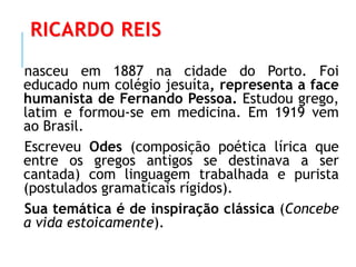 RICARDO REIS
nasceu em 1887 na cidade do Porto. Foi
educado num colégio jesuíta, representa a face
humanista de Fernando Pessoa. Estudou grego,
latim e formou-se em medicina. Em 1919 vem
ao Brasil.
Escreveu Odes (composição poética lírica que
entre os gregos antigos se destinava a ser
cantada) com linguagem trabalhada e purista
(postulados gramaticais rígidos).
Sua temática é de inspiração clássica (Concebe
a vida estoicamente).
 
