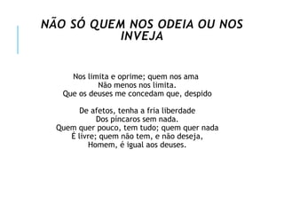 NÃO SÓ QUEM NOS ODEIA OU NOS
INVEJA
Nos limita e oprime; quem nos ama
Não menos nos limita.
Que os deuses me concedam que, despido
De afetos, tenha a fria liberdade
Dos píncaros sem nada.
Quem quer pouco, tem tudo; quem quer nada
É livre; quem não tem, e não deseja,
Homem, é igual aos deuses.
 