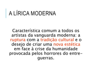 A LÍRICA MODERNA
Característica comum a todos os
artistas da vanguarda moderna: a
ruptura com a tradição cultural e o
desejo de criar uma nova estética
em face à crise da humanidade
provocada pelos horrores do entre-
guerras.
 