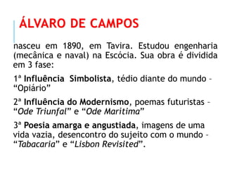 ÁLVARO DE CAMPOS
nasceu em 1890, em Tavira. Estudou engenharia
(mecânica e naval) na Escócia. Sua obra é dividida
em 3 fase:
1ª Influência Simbolista, tédio diante do mundo –
“Opiário”
2ª Influência do Modernismo, poemas futuristas –
“Ode Triunfal” e “Ode Marítima”
3ª Poesia amarga e angustiada, imagens de uma
vida vazia, desencontro do sujeito com o mundo –
“Tabacaria” e “Lisbon Revisited”.
 