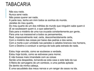 TABACARIA
Não sou nada.
Nunca serei nada.
Não posso querer ser nada.
À parte isso, tenho em mim todos os sonhos do mundo.
Janelas do meu quarto,
Do meu quarto de um dos milhões do mundo que ninguém sabe quem é
(E se soubessem quem é, o que saberiam?),
Dais para o mistério de uma rua cruzada constantemente por gente,
Para uma rua inacessível a todos os pensamentos,
Real, impossivelmente real, certa, desconhecidamente certa,
Com o mistério das coisas por baixo das pedras e dos seres,
Com a morte a por umidade nas paredes e cabelos brancos nos homens,
Com o Destino a conduzir a carroça de tudo pela estrada de nada.
Estou hoje vencido, como se soubesse a verdade.
Estou hoje lúcido, como se estivesse para morrer,
E não tivesse mais irmandade com as coisas
Senão uma despedida, tornando-se esta casa e este lado da rua
A fileira de carruagens de um comboio, e uma partida apitada
De dentro da minha cabeça,
E uma sacudidela dos meus nervos e um ranger de ossos na ida.
 