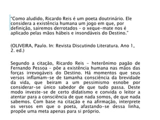 “Como aludido, Ricardo Reis é um poeta doutrinário. Ele
considera a existência humana um jogo em que, por
definição, sairemos derrotados – o xeque-mate nos é
aplicado pelas mãos hábeis e insondáveis do Destino.”
(OLIVEIRA, Paulo. In: Revista Discutindo Literatura. Ano 1,
2. ed.)
Segundo a citação, Ricardo Reis – heterônimo pagão de
Fernando Pessoa – põe a existência humana nas mãos das
forças irrevogáveis do Destino. Há momentos que seus
versos inﬂamam-se de tamanha consciência da brevidade
da vida, que beiram a um pessimismo esnobe por
considerar-se único sabedor de que tudo passa. Deste
modo investe-se de certo didatismo e convida o leitor a
atentar para a consciência de que nada somos, de que nada
sabemos. Com base na citação e na afirmação, interprete
os versos em que o poeta, afastando-se dessa linha,
propõe uma meta apenas para si próprio.
 