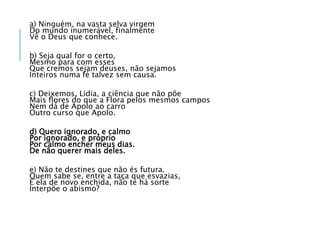 a) Ninguém, na vasta selva virgem
Do mundo inumerável, finalmente
Vê o Deus que conhece.
b) Seja qual for o certo,
Mesmo para com esses
Que cremos sejam deuses, não sejamos
Inteiros numa fé talvez sem causa.
c) Deixemos, Lidia, a ciência que não põe
Mais ﬂores do que a Flora pelos mesmos campos
Nem dá de Apolo ao carro
Outro curso que Apolo.
d) Quero ignorado, e calmo
Por ignorado, e próprio
Por calmo encher meus dias.
De não querer mais deles.
e) Não te destines que não és futura.
Quem sabe se, entre a taça que esvazias,
E ela de novo enchida, não te há sorte
Interpõe o abismo?
 