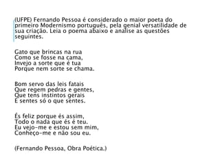 (UFPE) Fernando Pessoa é considerado o maior poeta do
primeiro Modernismo português, pela genial versatilidade de
sua criação. Leia o poema abaixo e analise as questões
seguintes.
Gato que brincas na rua
Como se fosse na cama,
Invejo a sorte que é tua
Porque nem sorte se chama.
Bom servo das leis fatais
Que regem pedras e gentes,
Que tens instintos gerais
E sentes só o que sentes.
És feliz porque és assim,
Todo o nada que és é teu.
Eu vejo-me e estou sem mim,
Conheço-me e não sou eu.
(Fernando Pessoa, Obra Poética.)
 