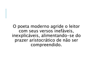O poeta moderno agride o leitor
com seus versos inefáveis,
inexplicáveis, alimentando-se do
prazer aristocrático de não ser
compreendido.
 