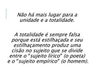 Não há mais lugar para a
unidade e a totalidade.
A totalidade é sempre falsa
porque está estilhaçada e seu
estilhaçamento produz uma
cisão no sujeito que se divide
entre o “sujeito lírico” (o poeta)
e o “sujeito empírico” (o homem).
 