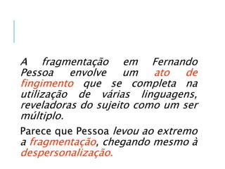 A fragmentação em Fernando
Pessoa envolve um ato de
fingimento que se completa na
utilização de várias linguagens,
reveladoras do sujeito como um ser
múltiplo.
Parece que Pessoa levou ao extremo
a fragmentação, chegando mesmo à
despersonalização.
 