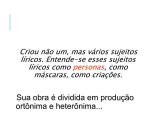 Criou não um, mas vários sujeitos
líricos. Entende-se esses sujeitos
líricos como personas, como
máscaras, como criações.
Sua obra é dividida em produção
ortônima e heterônima...
 