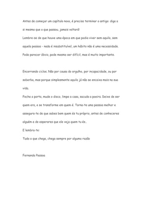 Antes de começar um capítulo novo, é preciso terminar o antigo: diga a 
si mesmo que o que passou, jamais voltará! 
Lembre-se de que houve uma época em que podia viver sem aquilo, sem 
aquela pessoa - nada é insubstituível, um hábito não é uma necessidade. 
Pode parecer óbvio, pode mesmo ser difícil, mas é muito importante. 
Encerrando ciclos. Não por causa do orgulho, por incapacidade, ou por 
soberba, mas porque simplesmente aquilo já não se encaixa mais na sua 
vida. 
Feche a porta, mude o disco, limpe a casa, sacuda a poeira. Deixe de ser 
quem era, e se transforme em quem é. Torna-te uma pessoa melhor e 
assegura-te de que sabes bem quem és tu próprio, antes de conheceres 
alguém e de esperares que ele veja quem tu és.. 
E lembra-te: 
Tudo o que chega, chega sempre por alguma razão 
Fernando Pessoa 
