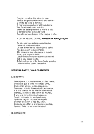 Braços cruzados, fita além do mar.
     Parece em promontório uma alta serra -
     O limite da terra a dominar
     O mar que possa haver além da terra.
     Seu formidavel vulto solitário
     Enche de estar presente o mar e o céu
     E parece temer o mundo vário
     Que ele abra os braços e lhe rasgue o véu.

     A OUTRA ASA DO GRIFO / AFONSO DE ALBUQUERQUE

     De pé, sobre os países conquistados
     Desce os olhos cansados
     De ver o mundo e a injustiça e a sorte.
     Não pensa em vida ou morte
     Tão poderoso que não quere o quanto
     Pode, que o querer tanto
     Calcara mais do que o submisso mundo
     Sob o seu passo fundo.
     Três impérios do chão lhe a Sorte apanha.
     Criou-os como quem desdenha.


SEGUNDA PARTE / MAR PORTUGUEZ


I. O INFANTE

  Deus quere, o homem sonha, a obra nasce.
  Deus quis que a terra fosse toda uma,
  Que o mar unisse, já não separasse.
  Sagroute, e foste desvendando a espuma,
  E a orla branca foi de ilha em continente,
  Clareou, correndo, até ao fim do mundo,
  E viu-se a terra inteira, de repente,
  Surgir, redonda, do azul profundo.
  Quem te sagrou criou-te português.
  Do mar e nós em ti nos deu sinal.
  Cumpriu-se o Mar, e o Império se desfez.
  Senhor, falta cumprir-se Portugal!


II. HORIZONTE



                                                    10
 