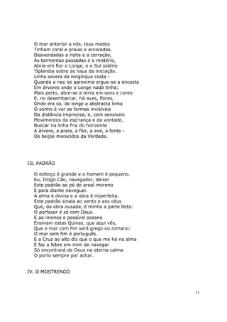 O mar anterior a nós, teus medos
  Tinham coral e praias e arvoredos.
  Desvendadas a noite e a cerração,
  As tormentas passadas e o mistério,
  Abria em flor o Longe, e o Sul sidério
  'Splendia sobre as naus da iniciação.
  Linha severa da longínqua costa -
  Quando a nau se aproxima ergue-se a encosta
  Em árvores onde o Longe nada tinha;
  Mais perto, abre-se a terra em sons e cores:
  E, no desembarcar, há aves, flores,
  Onde era só, de longe a abstracta linha
  O sonho é ver as formas invisíveis
  Da distância imprecisa, e, com sensíveis
  Movimentos da esp'rança e da vontade,
  Buscar na linha fria do horizonte
  A árvore, a praia, a flor, a ave, a fonte -
  Os beijos merecidos da Verdade.




III. PADRÃO

  O esforço é grande e o homem é pequeno.
  Eu, Diogo Cão, navegador, deixei
  Este padrão ao pé do areal moreno
  E para diante naveguei.
  A alma é divina e a obra é imperfeita.
  Este padrão sinala ao vento e aos céus
  Que, da obra ousada, é minha a parte feita:
  O porfazer é só com Deus.
  E ao imenso e possível oceano
  Ensinam estas Quinas, que aqui vês,
  Que o mar com fim será grego ou romano:
  O mar sem fim é português.
  E a Cruz ao alto diz que o que me há na alma
  E faz a febre em mim de navegar
  Só encontrará de Deus na eterna calma
  O porto sempre por achar.


IV. O MOSTRENGO



                                                 11
 