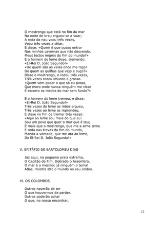O mostrengo que está no fim do mar
  Na noite de breu ergueu-se a voar;
  A roda da nau voou três vezes,
  Voou três vezes a chiar,
  E disse: «Quem é que ousou entrar
  Nas minhas cavernas que não desvendo,
  Meus tectos negros do fim do mundo?»
  E o homem do leme disse, tremendo:
  «El-Rei D. João Segundo!»
  «De quem são as velas onde me roço?
  De quem as quilhas que vejo e ouço?»
  Disse o mostrengo, e rodou três vezes,
  Três vezes rodou imundo e grosso.
  «Quem vem poder o que só eu posso,
  Que moro onde nunca ninguém me visse
  E escorro os medos do mar sem fundo?»

  E o homem do leme tremeu, e disse:
  «El-Rei D. João Segundo!»
  Três vezes do leme as mãos ergueu,
  Três vezes ao leme as reprendeu,
  E disse no fim de tremer três vezes:
  «Aqui ao leme sou mais do que eu:
  Sou um povo que quer o mar que é teu;
  E mais que o mostrengo, que me a alma teme
  E roda nas trevas do fim do mundo,
  Manda a vontade, que me ata ao leme,
  De El-Rei D. João Segundo!»


V. EPITÁFIO DE BARTOLOMEU DIAS

  Jaz aqui, na pequena praia extrema,
  O Capitão do Fim. Dobrado o Assombro,
  O mar é o mesmo: já ninguém o tema!
  Atlas, mostra alto o mundo no seu ombro.


Vl. OS COLOMBOS

  Outros haverão de ter
  O que houvermos de perder.
  Outros poderão achar
  O que, no nosso encontrar,


                                               12
 
