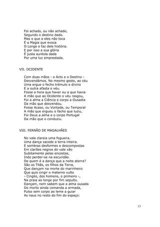 Foi achado, ou não achado,
  Segundo o destino dado.
  Mas o que a eles não toca
  É a Magia que evoca
  O Longe e faz dele história.
  E por isso a sua glória
  É justa auréola dada
  Por uma luz emprestada.


VII. OCIDENTE

  Com duas mãos - o Acto e o Destino -
  Desvendámos. No mesmo gesto, ao céu
  Uma ergue o fecho trémulo e divino
  E a outra afasta o véu.
  Fosse a hora que haver ou a que havia
  A mão que ao Ocidente o véu rasgou,
  Foi a alma a Ciência e corpo a Ousadia
  Da mão que desvendou.
  Fosse Acaso, ou Vontade, ou Temporal
  A mão que ergueu o facho que luziu,
  Foi Deus a alma e o corpo Portugal
  Da mão que o conduziu.


VIII. FERNÃO DE MAGALHÃES

  No vale clareia uma fogueira.
  Uma dança sacode a terra inteira.
  E sombras desformes e descompostas
  Em clarões negros do vale vão
  Subitamente pelas encostas,
  Indo perder-se na escuridão.
  De quem é a dança que a noite aterra?
  São os Titãs, os filhos da Terra,
  Que dançam na morte do marinheiro
  Que quis cingir o materno vulto
  - Cingilo, dos homens, o primeiro -,
  Na praia ao longe por fim sepulto.
  Dançam, nem sabem que a alma ousada
  Do morto ainda comanda a armada,
  Pulso sem corpo ao leme a guiar
  As naus no resto do fim do espaço:


                                           13
 