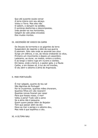 Que até ausente soube cercar
  A terra inteira com seu abraço.
  Violou a Terra. Mas eles não
  O sabem, e dançam na solidão;
  E sombras desformes e descompostas,
  Indo perder-se nos horizontes,
  Galgam do vale pelas encostas
  Dos mudos montes.


IX. ASCENSÃO DE VASCO DA GAMA

  Os Deuses da tormenta e os gigantes da terra
  Suspendem de repente o ódio da sua guerra
  E pasmam. Pelo vale onde se ascende aos céus
  Surge um silêncio, e vai, da névoa ondeando os véus,
  Primeiro um movimento e depois um assombro.
  Ladeiamo, ao durar, os medos, ombro a ombro,
  E ao longe o rastro ruge em nuvens e clarões.
  Em baixo, onde a terra é, o pastor gela, e a flauta
  Cailhe, e em êxtase vê, à luz de mil trovôes,
  O céu abrir o abismo à alma do Argonauta.



X. MAR PORTUGUÊS


  Ó mar salgado, quanto do teu sal
  São lágrimas de Portugal!
  Por te cruzarmos, quantas mães choraram,
  Quantos filhos em vão rezaram!
  Quantas noivas ficaram por casar
  Para que fosses nosso, ó mar!
  Valeu a pena? Tudo vale a pena
  Se a alma não é pequena.
  Quem quere passar além do Bojador
  Tem que passar além da dor.
  Deus ao mar o perigo e o abismo deu,
  Mas nele é que espelhou o céu.


XI. A ÚLTIMA NAU



                                                         14
 