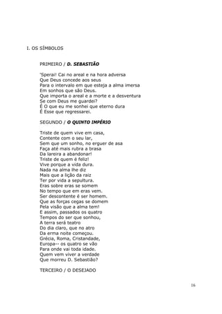 I. OS SÍMBOLOS


    PRIMEIRO / D. SEBASTIÃO

    'Sperai! Cai no areal e na hora adversa
    Que Deus concede aos seus
    Para o intervalo em que esteja a alma imersa
    Em sonhos que são Deus.
    Que importa o areal e a morte e a desventura
    Se com Deus me guardei?
    É O que eu me sonhei que eterno dura
    É Esse que regressarei.

    SEGUNDO / O QUINTO IMPÉRIO

    Triste de quem vive em casa,
    Contente com o seu lar,
    Sem que um sonho, no erguer de asa
    Faça até mais rubra a brasa
    Da lareira a abandonar!
    Triste de quem é feliz!
    Vive porque a vida dura.
    Nada na alma lhe diz
    Mais que a lição da raiz
    Ter por vida a sepultura.
    Eras sobre eras se somem
    No tempo que em eras vem.
    Ser descontente é ser homem.
    Que as forças cegas se domem
    Pela visão que a alma tem!
    E assim, passados os quatro
    Tempos do ser que sonhou,
    A terra será teatro
    Do dia claro, que no atro
    Da erma noite começou.
    Grécia, Roma, Cristandade,
    Europa-- os quatro se vão
    Para onde vai toda idade.
    Quem vem viver a verdade
    Que morreu D. Sebastião?

    TERCEIRO / O DESEJADO


                                                   16
 