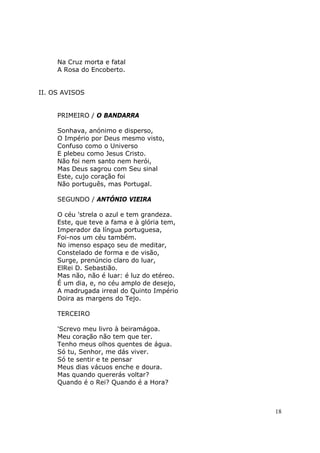 Na Cruz morta e fatal
     A Rosa do Encoberto.


II. OS AVISOS


     PRIMEIRO / O BANDARRA

     Sonhava, anónimo e disperso,
     O Império por Deus mesmo visto,
     Confuso como o Universo
     E plebeu como Jesus Cristo.
     Não foi nem santo nem herói,
     Mas Deus sagrou com Seu sinal
     Este, cujo coração foi
     Não português, mas Portugal.

     SEGUNDO / ANTÓNIO VIEIRA

     O céu 'strela o azul e tem grandeza.
     Este, que teve a fama e à glória tem,
     Imperador da língua portuguesa,
     Foi-nos um céu também.
     No imenso espaço seu de meditar,
     Constelado de forma e de visão,
     Surge, prenúncio claro do luar,
     ElRei D. Sebastião.
     Mas não, não é luar: é luz do etéreo.
     É um dia, e, no céu amplo de desejo,
     A madrugada irreal do Quinto Império
     Doira as margens do Tejo.

     TERCEIRO

     'Screvo meu livro à beiramágoa.
     Meu coração não tem que ter.
     Tenho meus olhos quentes de água.
     Só tu, Senhor, me dás viver.
     Só te sentir e te pensar
     Meus dias vácuos enche e doura.
     Mas quando quererás voltar?
     Quando é o Rei? Quando é a Hora?



                                             18
 