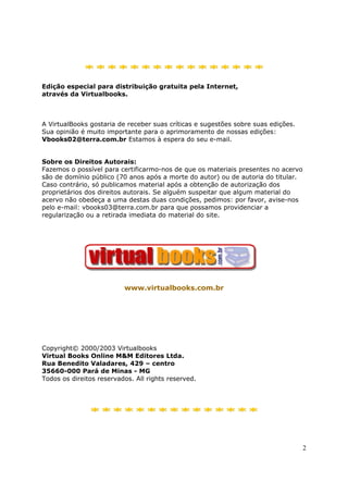 ****************

Edição especial para distribuição gratuita pela Internet,
através da Virtualbooks.



A VirtualBooks gostaria de receber suas críticas e sugestões sobre suas edições.
Sua opinião é muito importante para o aprimoramento de nossas edições:
Vbooks02@terra.com.br Estamos à espera do seu e-mail.


Sobre os Direitos Autorais:
Fazemos o possível para certificarmo-nos de que os materiais presentes no acervo
são de domínio público (70 anos após a morte do autor) ou de autoria do titular.
Caso contrário, só publicamos material após a obtenção de autorização dos
proprietários dos direitos autorais. Se alguém suspeitar que algum material do
acervo não obedeça a uma destas duas condições, pedimos: por favor, avise-nos
pelo e-mail: vbooks03@terra.com.br para que possamos providenciar a
regularização ou a retirada imediata do material do site.




                          www.virtualbooks.com.br




Copyright© 2000/2003 Virtualbooks
Virtual Books Online M&M Editores Ltda.
Rua Benedito Valadares, 429 – centro
35660-000 Pará de Minas - MG
Todos os direitos reservados. All rights reserved.




               ***************



                                                                                   2
 
