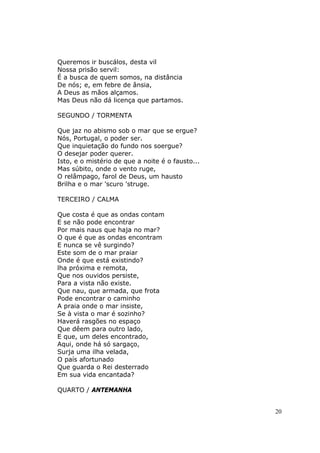 Queremos ir buscálos, desta vil
Nossa prisão servil:
É a busca de quem somos, na distância
De nós; e, em febre de ânsia,
A Deus as mãos alçamos.
Mas Deus não dá licença que partamos.

SEGUNDO / TORMENTA

Que jaz no abismo sob o mar que se ergue?
Nós, Portugal, o poder ser.
Que inquietação do fundo nos soergue?
O desejar poder querer.
Isto, e o mistério de que a noite é o fausto...
Mas súbito, onde o vento ruge,
O relâmpago, farol de Deus, um hausto
Brilha e o mar 'scuro 'struge.

TERCEIRO / CALMA

Que costa é que as ondas contam
E se não pode encontrar
Por mais naus que haja no mar?
O que é que as ondas encontram
E nunca se vê surgindo?
Este som de o mar praiar
Onde é que está existindo?
lha próxima e remota,
Que nos ouvidos persiste,
Para a vista não existe.
Que nau, que armada, que frota
Pode encontrar o caminho
A praia onde o mar insiste,
Se à vista o mar é sozinho?
Haverá rasgões no espaço
Que dêem para outro lado,
E que, um deles encontrado,
Aqui, onde há só sargaço,
Surja uma ilha velada,
O país afortunado
Que guarda o Rei desterrado
Em sua vida encantada?

QUARTO / ANTEMANHA


                                                  20
 