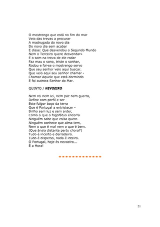 O mostrengo que está no fim do mar
Veio das trevas a procurar
A madrugada do novo dia
Do novo dia sem acabar
E disse: Que desvendou o Segundo Mundo
Nem o Terceiro quere desvendar»
E o som na treva de ele rodar
Faz mau o sono, triste o sonhar,
Rodou e foi-se o mostrengo servo
Que seu senhor veio aqui buscar.
Que veio aqui seu senhor chamar -
Chamar Aquele que está dormindo
E foi outrora Senhor do Mar.

QUINTO / NEVOEIRO

Nem rei nem lei, nem paz nem guerra,
Define com perfil e ser
Este fulgor baço da terra
Que é Portugal a entristecer -
Brilho sem luz e sem arder,
Como o que o fogofátuo encerra.
Ninguém sabe que coisa quere.
Ninguém conhece que alma tem,
Nem o que é mal nem o que é bem.
(Que ânsia distante perto chora?)
Tudo é incerto e derradeiro.
Tudo é disperso, nada é inteiro.
Ó Portugal, hoje és nevoeiro...
É a Hora!


                 *************




                                         21
 