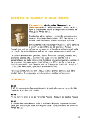 Sobre o autor e sua obra


                   Fernando Antonio Nogueira
                   Pessoa (1888-1935) nasceu em Lisboa, partindo,
                   após o falecimento do pai e o segundo casamento da
                   mãe, para África do Sul.

                   Freqüentou várias escolas, recebendo uma educação
                   inglesa. Regressa a Portugal em 1905 fixando-se em
                   Lisboa, onde inicia uma intensa atividade literária.

                     Simpatizante da Renascença Portuguesa, corta com ela
                     e em 1915, com Mário de Sá-Carneiro, Almada
Negreiros e outros, esforça-se por renovar a literatura portuguesa através
da criação da revista Orpheu, veículo de novas idéias e novas estéticas.

Cria vários heterônimos (Alberto Caeiro, Álvaro de Campos, Ricardo Reis,
Bernardo Soares, etc.), assinando as suas obras de acordo com a
personalidade de cada heterônimo. Colabora em várias revistas, publica em
livro os seus poemas escritos em inglês e, em 1934, ganha o concurso
literário promovido pelo Secretariado de Propaganda Nacional, categoria B,
com a obra Mensagem, que publica no mesmo ano.

Faleceu prematuramente em 1935, deixando grande parte da sua obra
ainda inédita. É considerado um dos maiores poetas portugueses.


CRONOLOGIA


1888 -
A 13 de Junho nasce Fernando António Nogueira Pessoa no Largo de São
Carlos nº 4, 4º Esq. em Lisboa.

1893 -
Morre com 43 anos o pai de Fernando Pessoa - Joaquim de Seabra Pessoa

1895 -
A mãe de Fernando Pessoa - Maria Madalena Pinheiro Nogueira Pessoa -
casa, por procuração, com João Miguel Rosa - cônsul interino em Durban -
África do Sul.




                                                                           22
 