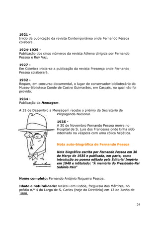 1921 -
Início da publicação da revista Contemporânea onde Fernando Pessoa
colabora.

1924-1925 -
Publicação dos cinco números da revista Athena dirigida por Fernando
Pessoa e Ruy Vaz.

1927 -
Em Coimbra inicia-se a publicação da revista Presença onde Fernando
Pessoa colaborará.

1932 -
Requer, em concurso documental, o lugar de conservador-bibliotecário do
Museu-Biblioteca Conde de Castro Guimarães, em Cascais, no qual não foi
provido.

1934 -
Publicação da Mensagem.

A 31 de Dezembro a Mensagem recebe o prêmio da Secretaria da
                     Propaganda Nacional.

                       1935 -
                       A 30 de Novembro Fernando Pessoa morre no
                       Hospital de S. Luís dos Franceses onde tinha sido
                       internado na véspera com uma cólica hepática.


                       Nota auto-biográfica de Fernando Pessoa

                       Nota biográfica escrita por Fernando Pessoa em 30
                       de Março de 1935 e publicada, em parte, como
                       introdução ao poema editado pela Editorial Império
                       em 1940 e intitulado: "À memória do Presidente-Rei
                       Sidónio Pais"


Nome completo: Fernando António Nogueira Pessoa.

Idade e naturalidade: Nasceu em Lisboa, freguesia dos Mártires, no
prédio n.º 4 do Largo de S. Carlos (hoje do Diretório) em 13 de Junho de
1888.


                                                                           24
 