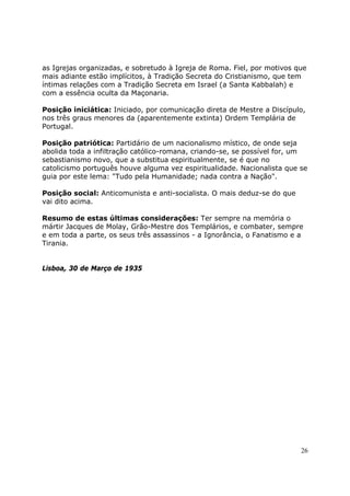 as Igrejas organizadas, e sobretudo à Igreja de Roma. Fiel, por motivos que
mais adiante estão implícitos, à Tradição Secreta do Cristianismo, que tem
íntimas relações com a Tradição Secreta em Israel (a Santa Kabbalah) e
com a essência oculta da Maçonaria.

Posição iniciática: Iniciado, por comunicação direta de Mestre a Discípulo,
nos três graus menores da (aparentemente extinta) Ordem Templária de
Portugal.

Posição patriótica: Partidário de um nacionalismo místico, de onde seja
abolida toda a infiltração católico-romana, criando-se, se possível for, um
sebastianismo novo, que a substitua espiritualmente, se é que no
catolicismo português houve alguma vez espiritualidade. Nacionalista que se
guia por este lema: "Tudo pela Humanidade; nada contra a Nação".

Posição social: Anticomunista e anti-socialista. O mais deduz-se do que
vai dito acima.

Resumo de estas últimas considerações: Ter sempre na memória o
mártir Jacques de Molay, Grão-Mestre dos Templários, e combater, sempre
e em toda a parte, os seus três assassinos - a Ignorância, o Fanatismo e a
Tirania.


Lisboa, 30 de Março de 1935




                                                                          26
 