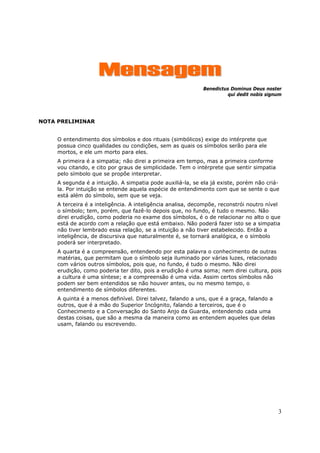 Mensagem
                                                             Benedictus Dominus Deus noster
                                                                       qui dedit nobis signum




NOTA PRELIMINAR


     O entendimento dos símbolos e dos rituais (simbólicos) exige do intérprete que
     possua cinco qualidades ou condições, sem as quais os símbolos serão para ele
     mortos, e ele um morto para eles.
     A primeira é a simpatia; não direi a primeira em tempo, mas a primeira conforme
     vou citando, e cito por graus de simplicidade. Tem o intérprete que sentir simpatia
     pelo símbolo que se propõe interpretar.
     A segunda é a intuição. A simpatia pode auxiliá-la, se ela já existe, porém não criá-
     la. Por intuição se entende aquela espécie de entendimento com que se sente o que
     está além do símbolo, sem que se veja.
     A terceira é a inteligência. A inteligência analisa, decompõe, reconstrói noutro nível
     o símbolo; tem, porém, que fazê-lo depois que, no fundo, é tudo o mesmo. Não
     direi erudição, como poderia no exame dos símbolos, é o de relacionar no alto o que
     está de acordo com a relação que está embaixo. Não poderá fazer isto se a simpatia
     não tiver lembrado essa relação, se a intuição a não tiver estabelecido. Então a
     inteligência, de discursiva que naturalmente é, se tornará analógica, e o símbolo
     poderá ser interpretado.
     A quarta é a compreensão, entendendo por esta palavra o conhecimento de outras
     matérias, que permitam que o símbolo seja iluminado por várias luzes, relacionado
     com vários outros símbolos, pois que, no fundo, é tudo o mesmo. Não direi
     erudição, como poderia ter dito, pois a erudição é uma soma; nem direi cultura, pois
     a cultura é uma síntese; e a compreensão é uma vida. Assim certos símbolos não
     podem ser bem entendidos se não houver antes, ou no mesmo tempo, o
     entendimento de símbolos diferentes.
     A quinta é a menos definível. Direi talvez, falando a uns, que é a graça, falando a
     outros, que é a mão do Superior Incógnito, falando a terceiros, que é o
     Conhecimento e a Conversação do Santo Anjo da Guarda, entendendo cada uma
     destas coisas, que são a mesma da maneira como as entendem aqueles que delas
     usam, falando ou escrevendo.




                                                                                           3
 