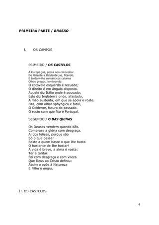 PRIMEIRA PARTE / BRASÃO




  I.      OS CAMPOS



       PRIMEIRO / OS CASTELOS

       A Europa jaz, posta nos cotovelos:
       De Oriente a Ocidente jaz, fitando,
       E toldam-lhe românticos cabelos
       Olhos gregos, lembrando.
       O cotovelo esquerdo é recuado;
       O direito é em ângulo disposto.
       Aquele diz Itália onde é pousado;
       Este diz Inglaterra onde, afastado,
       A mão sustenta, em que se apoia o rosto.
       Fita, com olhar sphyngico e fatal,
       O Ocidente, futuro do passado.
       O rosto com que fita é Portugal.

       SEGUNDO / O DAS QUINAS

       Os Deuses vendem quando dão.
       Comprase a glória com desgraça.
       Ai dos felizes, porque são
       Só o que passa!
       Baste a quem baste o que Ihe basta
       O bastante de Ihe bastar!
       A vida é breve, a alma é vasta:
       Ter é tardar.
       Foi com desgraça e com vileza
       Que Deus ao Cristo definiu:
       Assim o opôs à Natureza
       E Filho o ungiu.




II. OS CASTELOS



                                                  4
 