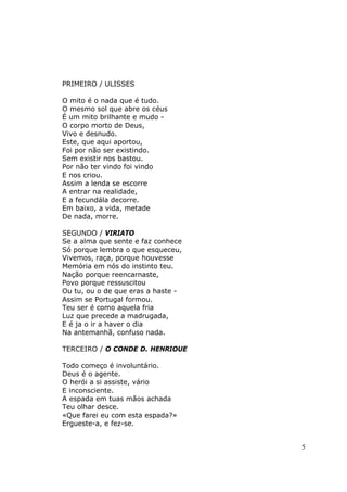 PRIMEIRO / ULISSES

O mito é o nada que é tudo.
O mesmo sol que abre os céus
É um mito brilhante e mudo -
O corpo morto de Deus,
Vivo e desnudo.
Este, que aqui aportou,
Foi por não ser existindo.
Sem existir nos bastou.
Por não ter vindo foi vindo
E nos criou.
Assim a lenda se escorre
A entrar na realidade,
E a fecundála decorre.
Em baixo, a vida, metade
De nada, morre.

SEGUNDO / VIRIATO
Se a alma que sente e faz conhece
Só porque lembra o que esqueceu,
Vivemos, raça, porque houvesse
Memória em nós do instinto teu.
Nação porque reencarnaste,
Povo porque ressuscitou
Ou tu, ou o de que eras a haste -
Assim se Portugal formou.
Teu ser é como aquela fria
Luz que precede a madrugada,
E é ja o ir a haver o dia
Na antemanhã, confuso nada.

TERCEIRO / O CONDE D. HENRIOUE

Todo começo é involuntário.
Deus é o agente.
O herói a si assiste, vário
E inconsciente.
A espada em tuas mãos achada
Teu olhar desce.
«Que farei eu com esta espada?»
Ergueste-a, e fez-se.


                                    5
 