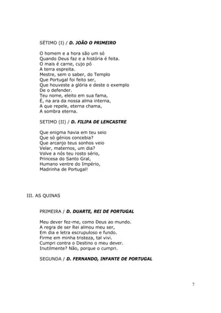 SÉTIMO (I) / D. JOÃO O PRIMEIRO

     O homem e a hora são um só
     Quando Deus faz e a história é feita.
     O mais é carne, cujo pó
     A terra espreita.
     Mestre, sem o saber, do Templo
     Que Portugal foi feito ser,
     Que houveste a glória e deste o exemplo
     De o defender.
     Teu nome, eleito em sua fama,
     É, na ara da nossa alma interna,
     A que repele, eterna chama,
     A sombra eterna.

     SETIMO (II) / D. FILIPA DE LENCASTRE

     Que enigma havia em teu seio
     Que só génios concebia?
     Que arcanjo teus sonhos veio
     Velar, maternos, um dia?
     Volve a nós teu rosto sério,
     Princesa do Santo Gral,
     Humano ventre do Império,
     Madrinha de Portugal!




III. AS QUINAS


     PRIMEIRA / D. DUARTE, REI DE PORTUGAL

     Meu dever fez-me, como Deus ao mundo.
     A regra de ser Rei almou meu ser,
     Em dia e letra escrupuloso e fundo.
     Firme em minha tristeza, tal vivi.
     Cumpri contra o Destino o meu dever.
     Inutilmente? Não, porque o cumpri.

     SEGUNDA / D. FERNANDO, INFANTE DE PORTUGAL




                                                  7
 