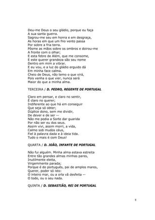 Deu-me Deus o seu gládio, porque eu faça
A sua santa guerra.
Sagrou-me seu em honra e em desgraça,
As horas em que um frio vento passa
Por sobre a fria terra.
Pôsme as mãos sobre os ombros e doirou-me
A fronte com o olhar;
E esta febre de Além, que me consome,
E este querer grandeza são seu nome
Dentro em mim a vibrar.
E eu vou, e a luz do gládio erguido dá
Em minha face calma.
Cheio de Deus, não temo o que virá,
Pois venha o que vier, nunca será
Maior do que a minha alma.

TERCEIRA / D. PEDRO, REGENTE DE PORTUGAL

Claro em pensar, e claro no sentir,
É claro no querer;
Indiferente ao que há em conseguir
Que seja só obter;
Dúplice dono, sem me dividir,
De dever e de ser --
Não me podia a Sorte dar guarida
Por não ser eu dos seus.
Assim vivi, assim morri, a vida,
Calmo sob mudos céus,
Fiel à palavra dada e à ideia tida.
Tudo o mais é com Deus!

QUARTA / D. JOÃO, INFANTE DE PORTUGAL

Não fui alguém. Minha alma estava estreita
Entre tão grandes almas minhas pares,
Inutilmente eleita,
Virgemmente parada;
Porque é do português, pai de amplos mares,
Querer, poder só isto:
O inteiro mar, ou a orla vã desfeita --
O todo, ou o seu nada.

QUINTA / D. SEBASTIÃO, REI DE PORTUGAL



                                              8
 