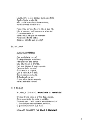 Louco, sim, louco, porque quis grandeza
     Qual a Sorte a não dá.
     Não coube em mim minha certeza;
     Por isso onde o areal está

     Ficou meu ser que houve, não o que há.
     Minha loucura, outros que me a tomem
     Com o que nela ia.
     Sem a loucura que é o homem
     Mais que a besta sadia,
     Cadáver adiado que procria?


IV. A COROA


     NUN'ÁLVARES PEREIRA

     Que auréola te cerca?
     É a espada que, volteando.
     Faz que o ar alto perca
     Seu azul negro e brando.
     Mas que espada é que, erguida,
     Faz esse halo no céu?
     É Excalibur, a ungida,
     Que o Rei Artur te deu.
     'Sperança consumada,
     S. Portugal em ser,
     Ergue a luz da tua espada
     Para a estrada se ver!


V. O TIMBRE

     A CABEÇA DO GRIFO / O INFANTE D. HENRIOUE

     Em seu trono entre o brilho das esferas,
     Com seu manto de noite e solidão,
     Tem aos pés o mar novo e as mortas eras -
     O único imperador que tem, deveras,
     O globo mundo em sua mão.

     UMA ASA DO GRIFO / D. JOÃO O SEGUNDO



                                                 9
 