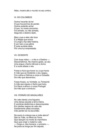 Atlas, mostra alto o mundo no seu ombro.
Vl. OS COLOMBOS
Outros haverão de ter
O que houvermos de perder.
Outros poderão achar
O que, no nosso encontrar,
Foi achado, ou não achado,
Segundo o destino dado.
Mas o que a eles não toca
É a Magia que evoca
O Longe e faz dele história.
E por isso a sua glória
É justa auréola dada
Por uma luz emprestada.
VII. OCIDENTE
Com duas mãos — o Ato e o Destino —
DesvendAmos. No mesmo gesto, ao céu
Uma ergue o fecho trêmulo e divino
E a outra afasta o véu.
Fosse a hora que haver ou a que havia
A mão que ao Ocidente o véu rasgou,
Foi a alma a Ciência e corpo a Ousadia
Da mão que desvendou.
Fosse Acaso, ou Vontade, ou Temporal
A mão que ergueu o facho que luziu,
Foi Deus a alma e o corpo Portugal
Da mão que o conduziu.
VIII. FERNÃO DE MAGALHÃES
No vale clareia uma fogueira.
Uma dança sacode a terra inteira.
E sombras desformes e descompostas
Em clarões negros do vale vão
Subitamente pelas encostas,
Indo perder-se na escuridão.
De quem é a dança que a noite aterra?
São os Titãs, os filhos da Terra,
Que dançam na morte do marinheiro
Que quis cingir o materno vulto
— Cingiu-o, dos homens, o primeiro —,
Na praia ao longe por fim sepulto.
 