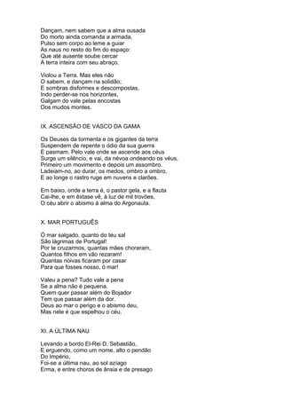 Dançam, nem sabem que a alma ousada
Do morto ainda comanda a armada,
Pulso sem corpo ao leme a guiar
As naus no resto do fim do espaço:
Que até ausente soube cercar
A terra inteira com seu abraço.
Violou a Terra. Mas eles não
O sabem, e dançam na solidão;
E sombras disformes e descompostas,
Indo perder-se nos horizontes,
Galgam do vale pelas encostas
Dos mudos montes.
IX. ASCENSÃO DE VASCO DA GAMA
Os Deuses da tormenta e os gigantes da terra
Suspendem de repente o ódio da sua guerra
E pasmam. Pelo vale onde se ascende aos céus
Surge um silêncio, e vai, da névoa ondeando os véus,
Primeiro um movimento e depois um assombro.
Ladeiam-no, ao durar, os medos, ombro a ombro,
E ao longe o rastro ruge em nuvens e clarões.
Em baixo, onde a terra é, o pastor gela, e a flauta
Cai-lhe, e em êxtase vê, à luz de mil trovôes,
O céu abrir o abismo à alma do Argonauta.
X. MAR PORTUGUÊS
Ó mar salgado, quanto do teu sal
São lágrimas de Portugal!
Por te cruzarmos, quantas mães choraram,
Quantos filhos em vão rezaram!
Quantas noivas ficaram por casar
Para que fosses nosso, ó mar!
Valeu a pena? Tudo vale a pena
Se a alma não é pequena.
Quem quer passar além do Bojador
Tem que passar além da dor.
Deus ao mar o perigo e o abismo deu,
Mas nele é que espelhou o céu.
XI. A ÚLTIMA NAU
Levando a bordo El-Rei D. Sebastião,
E erguendo, como um nome, alto o pendão
Do Império,
Foi-se a última nau, ao sol azíago
Erma, e entre choros de ânsia e de presago
 