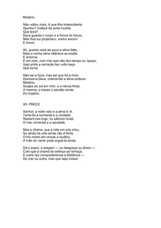 Mistério.
Não voltou mais. A que ilha indescoberta
Aportou? Voltará da sorte incerta
Que teve?
Deus guarda o corpo e a forma do futuro,
Mas Sua luz projecta-o, sonho escuro
E breve.
Ah, quanto mais ao povo a alma falta,
Mais a minha alma atlântica se exalta
E entorna,
E em mim, num mar que não tem tempo ou 'spaço,
Vejo entre a cerração teu vulto baço
Que torna.
Não sei a hora, mas sei que há a hora,
Demore-a Deus, chame-lhe a alma embora
Mistério.
Surges ao sol em mim, e a névoa finda:
A mesma, e trazes o pendão ainda
Do Império.
XII. PRECE
Senhor, a noite veio e a alma é vil.
Tanta foi a tormenta e a vontade!
Restam-nos hoje, no silêncio hostil,
O mar universal e a saudade.
Mas a chama, que a vida em nós criou,
Se ainda há vida ainda não é finda.
O frio morto em cinzas a ocultou:
A mão do vento pode erguê-la ainda.
Dá o sopro, a aragem — ou desgraça ou ânsia —
Com que a chama do esforço se remoça,
E outra vez conquistaremos a Distância —
Do mar ou outra, mas que seja nossa!
 