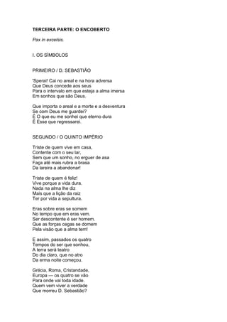TERCEIRA PARTE: O ENCOBERTO
Pax in excelsis.
I. OS SÍMBOLOS
PRIMEIRO / D. SEBASTIÃO
'Sperai! Cai no areal e na hora adversa
Que Deus concede aos seus
Para o intervalo em que esteja a alma imersa
Em sonhos que são Deus.
Que importa o areal e a morte e a desventura
Se com Deus me guardei?
É O que eu me sonhei que eterno dura
É Esse que regressarei.
SEGUNDO / O QUINTO IMPÉRIO
Triste de quem vive em casa,
Contente com o seu lar,
Sem que um sonho, no erguer de asa
Faça até mais rubra a brasa
Da lareira a abandonar!
Triste de quem é feliz!
Vive porque a vida dura.
Nada na alma lhe diz
Mais que a lição da raiz
Ter por vida a sepultura.
Eras sobre eras se somem
No tempo que em eras vem.
Ser descontente é ser homem.
Que as forças cegas se domem
Pela visão que a alma tem!
E assim, passados os quatro
Tempos do ser que sonhou,
A terra será teatro
Do dia claro, que no atro
Da erma noite começou.
Grécia, Roma, Cristandade,
Europa — os quatro se vão
Para onde vai toda idade.
Quem vem viver a verdade
Que morreu D. Sebastião?
 
