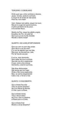 TERCEIRO / O DESEJADO
Onde quer que, entre sombras e dizeres,
Jazas, remoto, sente-te sonhado,
E ergue-te do fundo de não-seres
Para teu novo fado!
Vem, Galaaz com pátria, erguer de novo,
Mas já no auge da suprema prova,
A alma penitente do teu povo
À Eucaristia Nova.
Mestre da Paz, ergue teu gládio ungido,
Excalibur do Fim, em jeito tal
Que sua Luz ao mundo dividido
Revele o Santo Graal!
QUARTO / AS ILHAS AFORTUNADAS
Que voz vem no som das ondas
Que não é a voz do mar?
E a voz de alguém que nos fala,
Mas que, se escutarmos, cala,
Por ter havido escutar.
E só se, meio dormindo,
Sem saber de ouvir ouvimos
Que ela nos diz a esperança
A que, como uma criança
Dormente, a dormir sorrimos.
São ilhas afortunadas
São terras sem ter lugar,
Onde o Rei mora esperando.
Mas, se vamos despertando
Cala a voz. e há só o mar.
QUINTO / O ENCOBERTO
Que símbolo fecundo
Vem na aurora ansiosa?
Na Cruz Morta do Mundo
A Vida, que é a Rosa.
Que símbolo divino
Traz o dia já visto?
Na Cruz, que é o Destino,
A Rosa que é o Cristo.
Que símbolo final
Mostra o sol já desperto?
 