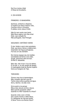Na Cruz morta e fatal
A Rosa do Encoberto.
II. OS AVISOS
PRIMEIRO / O BANDARRA
Sonhava, anônimo e disperso,
O Império por Deus mesmo visto,
Confuso como o Universo
E plebeu como Jesus Cristo.
Não foi nem santo nem herói,
Mas Deus sagrou com Seu sinal
Este, cujo coração foi
Não português, mas Portugal.
SEGUNDO / ANTÓNIO VIEIRA
O céu 'strela o azul e tem grandeza.
Este, que teve a fama e à glória tem,
Imperador da língua portuguesa,
Foi-nos um céu também.
No imenso espaço seu de meditar,
Constelado de forma e de visão,
Surge, prenúncio claro do luar,
El-Rei D. Sebastião.
Mas não, não é luar: é luz do etéreo.
É um dia, e, no céu amplo de desejo,
A madrugada irreal do Quinto Império
Doira as margens do Tejo.
TERCEIRO
'Screvo meu livro à beiramágoa.
Meu coração não tem que ter.
Tenho meus olhos quentes de água.
Só tu, Senhor, me dás viver.
Só te sentir e te pensar
Meus dias vácuos enche e doura.
Mas quando quererás voltar?
Quando é o Rei? Quando é a Hora?
Quando virás a ser o Cristo
De a quem morreu o falso Deus,
E a despertar do mal que existo
A Nova Terra e os Novos Céus?
 