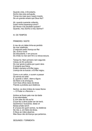 Quando virás, ó Encoberto,
Sonho das eras português,
Tornar-me mais que o sopro incerto
De um grande anseio que Deus fez?
Ah, quando quererás voltando,
Fazer minha esperança amor?
Da névoa e da saudade quando?
Quando, meu Sonho e meu Senhor?
III. OS TEMPOS
PRIMEIRO / NOITE
A nau de um deles tinha-se perdido
No mar indefinido.
O segundo pediu licença ao Rei
De, na fé e na lei
Da descoberta, ir em procura
Do irmão no mar sem fim e a névoa escura.
Tempo foi. Nem primeiro nem segundo
Volveu do fim profundo
Do mar ignoto à pátria por quem dera
O enigma que fizera.
Então o terceiro a El-Rei rogou
Licença de os buscar, e El-Rei negou.
Como a um cativo, o ouvem a passar
Os servos do solar.
E, quando o vêem, vêem a figura
Da febre e da amargura,
Com fixos olhos rasos de ânsia
Fitando a proibida azul distância.
Senhor, os dois irmãos do nosso Nome
— O Poder e o Renome —
Ambos se foram pelo mar da idade
À tua eternidade;
E com eles de nós se foi
O que faz a alma poder ser de herói.
Queremos ir buscá-los, desta vil
Nossa prisão servil:
É a busca de quem somos, na distância
De nós; e, em febre de ânsia,
A Deus as mãos alçamos.
Mas Deus não dá licença que partamos.
SEGUNDO / TORMENTA
 