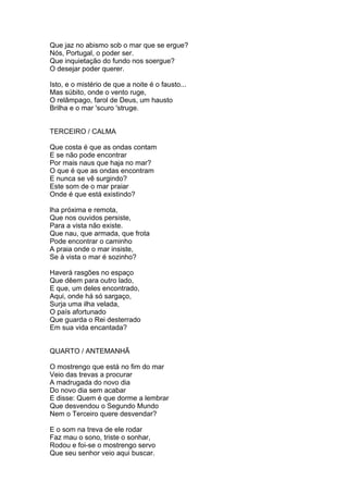 Que jaz no abismo sob o mar que se ergue?
Nós, Portugal, o poder ser.
Que inquietação do fundo nos soergue?
O desejar poder querer.
Isto, e o mistério de que a noite é o fausto...
Mas súbito, onde o vento ruge,
O relâmpago, farol de Deus, um hausto
Brilha e o mar 'scuro 'struge.
TERCEIRO / CALMA
Que costa é que as ondas contam
E se não pode encontrar
Por mais naus que haja no mar?
O que é que as ondas encontram
E nunca se vê surgindo?
Este som de o mar praiar
Onde é que está existindo?
lha próxima e remota,
Que nos ouvidos persiste,
Para a vista não existe.
Que nau, que armada, que frota
Pode encontrar o caminho
A praia onde o mar insiste,
Se à vista o mar é sozinho?
Haverá rasgões no espaço
Que dêem para outro lado,
E que, um deles encontrado,
Aqui, onde há só sargaço,
Surja uma ilha velada,
O país afortunado
Que guarda o Rei desterrado
Em sua vida encantada?
QUARTO / ANTEMANHÃ
O mostrengo que está no fim do mar
Veio das trevas a procurar
A madrugada do novo dia
Do novo dia sem acabar
E disse: Quem é que dorme a lembrar
Que desvendou o Segundo Mundo
Nem o Terceiro quere desvendar?
E o som na treva de ele rodar
Faz mau o sono, triste o sonhar,
Rodou e foi-se o mostrengo servo
Que seu senhor veio aqui buscar.
 
