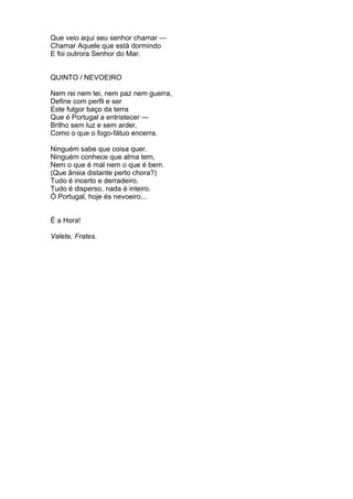 Que veio aqui seu senhor chamar —
Chamar Aquele que está dormindo
E foi outrora Senhor do Mar.
QUINTO / NEVOEIRO
Nem rei nem lei, nem paz nem guerra,
Define com perfil e ser
Este fulgor baço da terra
Que é Portugal a entristecer —
Brilho sem luz e sem arder,
Como o que o fogo-fátuo encerra.
Ninguém sabe que coisa quer.
Ninguém conhece que alma tem,
Nem o que é mal nem o que é bem.
(Que ânsia distante perto chora?)
Tudo é incerto e derradeiro.
Tudo é disperso, nada é inteiro.
Ó Portugal, hoje és nevoeiro...
É a Hora!
Valete, Frates.
 