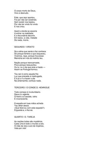 O corpo morto de Deus,
Vivo e desnudo.
Este, que aqui aportou,
Foi por não ser existindo.
Sem existir nos bastou.
Por não ter vindo foi vindo
E nos criou.
Assim a lenda se escorre
A entrar na realidade,
E a fecundá-la decorre.
Em baixo, a vida, metade
De nada, morre.
SEGUNDO / VIRIATO
Se a alma que sente e faz conhece
Só porque lembra o que esqueceu,
Vivemos, raça, porque houvesse
Memória em nós do instinto teu.
Nação porque reencarnaste,
Povo porque ressuscitou
Ou tu, ou o de que eras a haste —
Assim se Portugal formou.
Teu ser é como aquela fria
Luz que precede a madrugada,
E é ja o ir a haver o dia
Na antemanhã, confuso nada.
TERCEIRO / O CONDE D. HENRIOUE
Todo começo é involuntáario.
Deus é o agente.
O herói a si assiste, vário
E inconsciente.
À espada em tuas mãos achada
Teu olhar desce.
«Que farei eu com esta espada?»
Ergueste-a, e fez-se.
QUARTO / D. TAREJA
As naçôes todas são mystérios.
Cada uma é todo o mundo a sós.
Ó mãe de reis e avó de impérios,
Vela por nós!
 