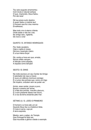 Teu seio augusto amamentou
Com bruta e natural certeza
O que, imprevisto, Deus fadou.
Por ele reza!
Dê tua prece outro destino
A quem fadou o instinto teu!
O homem que foi o teu menino
Envelheceu.
Mas todo vivo é eterno infante
Onde estás e não há o dia.
No antigo seio, vigilante,
De novo o cria!
QUINTO / D. AFONSO HENRIQUES
Pai, foste cavaleiro.
Hoje a vigília é nossa.
Dá-nos o exemplo inteiro
E a tua inteira força!
Dá, contra a hora em que, errada,
Novos infiéis vençam,
A bênção como espada,
A espada como benção!
SEXTO / D. DINIS
Na noite escreve um seu Cantar de Amigo
O plantador de naus a haver,
E ouve um silêncio múrmuro consigo:
É o rumor dos pinhais que, como um trigo
De Império, ondulam sem se poder ver.
Arroio, esse cantar, jovem e puro,
Busca o oceano por achar;
E a fala dos pinhais, marulho obscuro,
É o som presente desse mar futuro,
É a voz da terra ansiando pelo mar.
SÉTIMO (I) / D. JOÃO O PRIMEIRO
O homem e a hora são um só
Quando Deus faz e a história é feita.
O mais é carne, cujo pó
A terra espreita.
Mestre, sem o saber, do Templo
Que Portugal foi feito ser,
Que houveste a glória e deste o exemplo
 